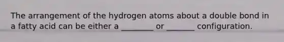 The arrangement of the hydrogen atoms about a double bond in a fatty acid can be either a ________ or _______ configuration.