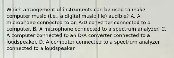 Which arrangement of instruments can be used to make computer music (i.e., a digital music file) audible? A. A microphone connected to an A/D converter connected to a computer. B. A microphone connected to a spectrum analyzer. C. A computer connected to an D/A converter connected to a loudspeaker. D. A computer connected to a spectrum analyzer connected to a loudspeaker.