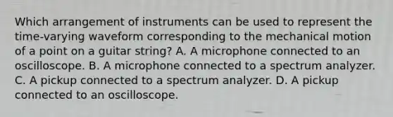 Which arrangement of instruments can be used to represent the time-varying waveform corresponding to the mechanical motion of a point on a guitar string? A. A microphone connected to an oscilloscope. B. A microphone connected to a spectrum analyzer. C. A pickup connected to a spectrum analyzer. D. A pickup connected to an oscilloscope.