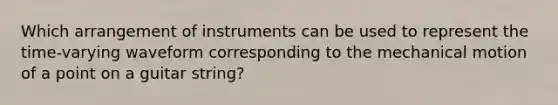 Which arrangement of instruments can be used to represent the time-varying waveform corresponding to the mechanical motion of a point on a guitar string?