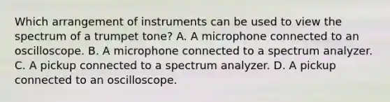 Which arrangement of instruments can be used to view the spectrum of a trumpet tone? A. A microphone connected to an oscilloscope. B. A microphone connected to a spectrum analyzer. C. A pickup connected to a spectrum analyzer. D. A pickup connected to an oscilloscope.