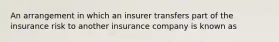 An arrangement in which an insurer transfers part of the insurance risk to another insurance company is known as