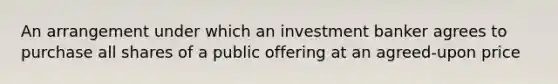 An arrangement under which an investment banker agrees to purchase all shares of a public offering at an agreed-upon price