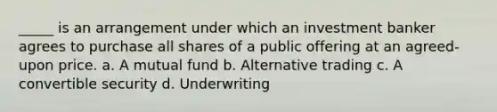 _____ is an arrangement under which an investment banker agrees to purchase all shares of a public offering at an agreed-upon price. a. A mutual fund b. Alternative trading c. A convertible security d. Underwriting