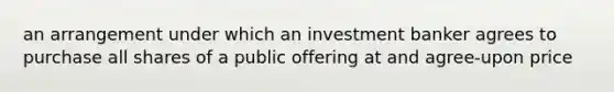 an arrangement under which an investment banker agrees to purchase all shares of a public offering at and agree-upon price