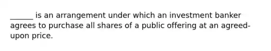 ______ is an arrangement under which an investment banker agrees to purchase all shares of a public offering at an agreed-upon price.