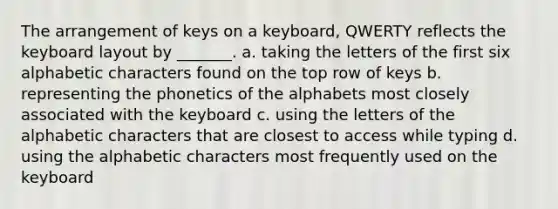 The arrangement of keys on a keyboard, QWERTY reflects the keyboard layout by _______. a. taking the letters of the first six alphabetic characters found on the top row of keys b. representing the phonetics of the alphabets most closely associated with the keyboard c. using the letters of the alphabetic characters that are closest to access while typing d. using the alphabetic characters most frequently used on the keyboard