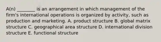 A(n) ________ is an arrangement in which management of the​ firm's international operations is organized by​ activity, such as production and marketing. A. product structure B. global matrix structure C. geographical area structure D. international division structure E. functional structure