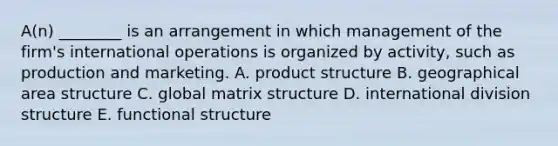 ​A(n) ________ is an arrangement in which management of the​ firm's international operations is organized by​ activity, such as production and marketing. A. product structure B. geographical area structure C. global matrix structure D. international division structure E. functional structure