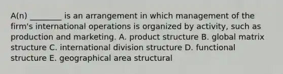 A(n) ________ is an arrangement in which management of the​ firm's international operations is organized by​ activity, such as production and marketing. A. product structure B. global matrix structure C. international division structure D. functional structure E. geographical area structural