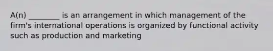 A(n) ________ is an arrangement in which management of the​ firm's international operations is organized by functional activity such as production and marketing