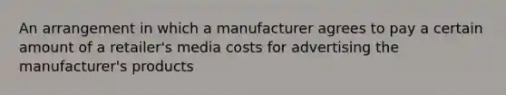 An arrangement in which a manufacturer agrees to pay a certain amount of a retailer's media costs for advertising the manufacturer's products