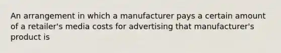 An arrangement in which a manufacturer pays a certain amount of a retailer's media costs for advertising that manufacturer's product is