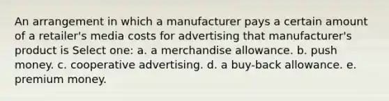 An arrangement in which a manufacturer pays a certain amount of a retailer's media costs for advertising that manufacturer's product is Select one: a. a merchandise allowance. b. push money. c. cooperative advertising. d. a buy-back allowance. e. premium money.