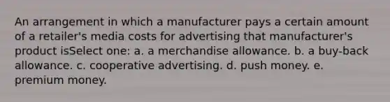 An arrangement in which a manufacturer pays a certain amount of a retailer's media costs for advertising that manufacturer's product isSelect one: a. a merchandise allowance. b. a buy-back allowance. c. cooperative advertising. d. push money. e. premium money.