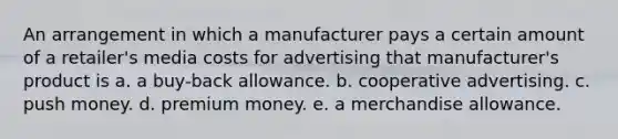 An arrangement in which a manufacturer pays a certain amount of a retailer's media costs for advertising that manufacturer's product is a. a buy-back allowance. b. cooperative advertising. c. push money. d. premium money. e. a merchandise allowance.