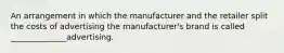 An arrangement in which the manufacturer and the retailer split the costs of advertising the manufacturer's brand is called ______________advertising.