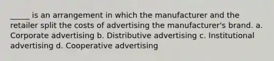 _____ is an arrangement in which the manufacturer and the retailer split the costs of advertising the manufacturer's brand. a. Corporate advertising b. Distributive advertising c. Institutional advertising d. Cooperative advertising