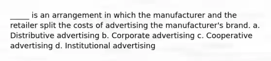 _____ is an arrangement in which the manufacturer and the retailer split the costs of advertising the manufacturer's brand. a. Distributive advertising b. Corporate advertising c. Cooperative advertising d. Institutional advertising