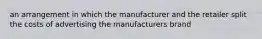 an arrangement in which the manufacturer and the retailer split the costs of advertising the manufacturers brand