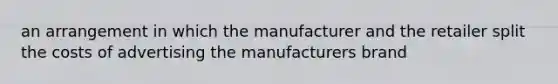 an arrangement in which the manufacturer and the retailer split the costs of advertising the manufacturers brand