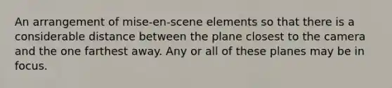 An arrangement of mise-en-scene elements so that there is a considerable distance between the plane closest to the camera and the one farthest away. Any or all of these planes may be in focus.