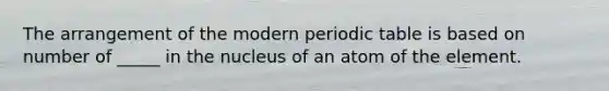 The arrangement of the modern periodic table is based on number of _____ in the nucleus of an atom of the element.