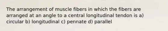 The arrangement of muscle fibers in which the fibers are arranged at an angle to a central longitudinal tendon is a) circular b) longitudinal c) pennate d) parallel