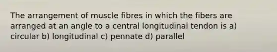 The arrangement of muscle fibres in which the fibers are arranged at an angle to a central longitudinal tendon is a) circular b) longitudinal c) pennate d) parallel