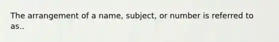 The arrangement of a name, subject, or number is referred to as..