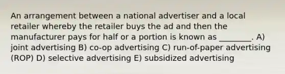 An arrangement between a national advertiser and a local retailer whereby the retailer buys the ad and then the manufacturer pays for half or a portion is known as ________. A) joint advertising B) co-op advertising C) run-of-paper advertising (ROP) D) selective advertising E) subsidized advertising