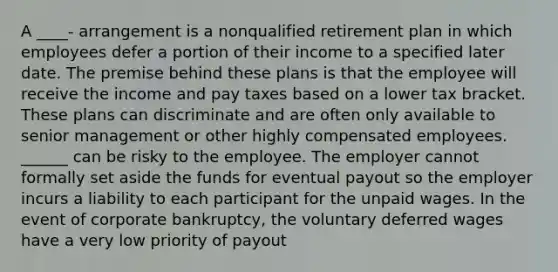 A ____- arrangement is a nonqualified retirement plan in which employees defer a portion of their income to a specified later date. The premise behind these plans is that the employee will receive the income and pay taxes based on a lower tax bracket. These plans can discriminate and are often only available to senior management or other highly compensated employees. ______ can be risky to the employee. The employer cannot formally set aside the funds for eventual payout so the employer incurs a liability to each participant for the unpaid wages. In the event of corporate bankruptcy, the voluntary deferred wages have a very low priority of payout