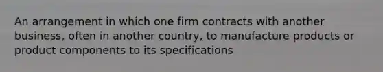 An arrangement in which one firm contracts with another business, often in another country, to manufacture products or product components to its specifications