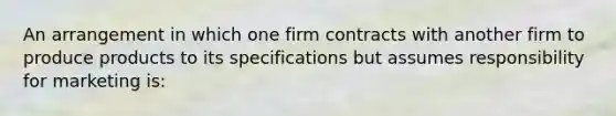 An arrangement in which one firm contracts with another firm to produce products to its specifications but assumes responsibility for marketing is: