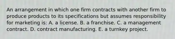 An arrangement in which one firm contracts with another firm to produce products to its specifications but assumes responsibility for marketing is: A. a license. B. a franchise. C. a management contract. D. contract manufacturing. E. a turnkey project.