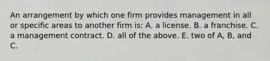 An arrangement by which one firm provides management in all or specific areas to another firm is: A. a license. B. a franchise. C. a management contract. D. all of the above. E. two of A, B, and C.