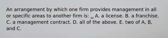 An arrangement by which one firm provides management in all or specific areas to another firm is: ␣ A. a license. B. a franchise. C. a management contract. D. all of the above. E. two of A, B, and C.