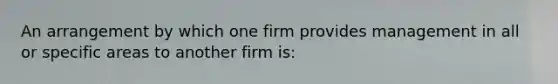 An arrangement by which one firm provides management in all or specific areas to another firm is: