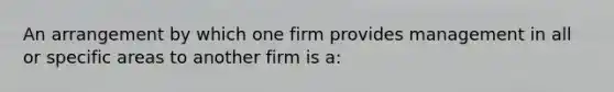 An arrangement by which one firm provides management in all or specific areas to another firm is a: