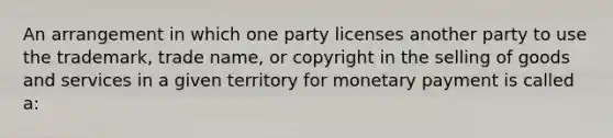 An arrangement in which one party licenses another party to use the trademark, trade name, or copyright in the selling of goods and services in a given territory for monetary payment is called a: