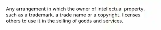 Any arrangement in which the owner of intellectual property, such as a trademark, a trade name or a copyright, licenses others to use it in the selling of goods and services.