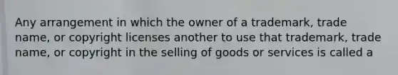 Any arrangement in which the owner of a trademark, trade name, or copyright licenses another to use that trademark, trade name, or copyright in the selling of goods or services is called a