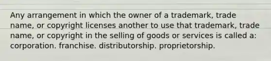 Any arrangement in which the owner of a trademark, trade name, or copyright licenses another to use that trademark, trade name, or copyright in the selling of goods or services is called a: corporation. franchise. distributorship. proprietorship.