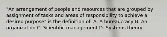 "An arrangement of people and resources that are grouped by assignment of tasks and areas of responsibility to achieve a desired purpose" is the definition of: A. A bureaucracy B. An organization C. Scientific management D. Systems theory