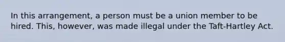 In this arrangement, a person must be a union member to be hired. This, however, was made illegal under the Taft-Hartley Act.