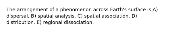 The arrangement of a phenomenon across Earth's surface is A) dispersal. B) spatial analysis. C) spatial association. D) distribution. E) regional dissociation.