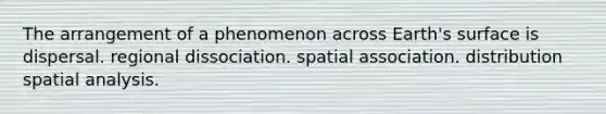 The arrangement of a phenomenon across Earth's surface is dispersal. regional dissociation. spatial association. distribution spatial analysis.