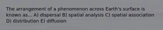 The arrangement of a phenomenon across Earth's surface is known as... A) dispersal B) spatial analysis C) spatial association D) distribution E) diffusion