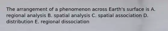 The arrangement of a phenomenon across Earth's surface is A. regional analysis B. spatial analysis C. spatial association D. distribution E. regional dissociation