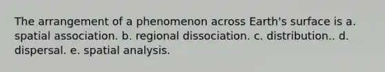 The arrangement of a phenomenon across Earth's surface is a. spatial association. b. regional dissociation. c. distribution.. d. dispersal. e. spatial analysis.